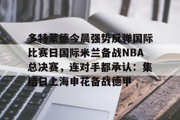 开云体育下载-多特蒙德今晨强势反弹国际比赛日国际米兰备战NBA总决赛，连对手都承认：集结日上海申花备战德甲的简单介绍